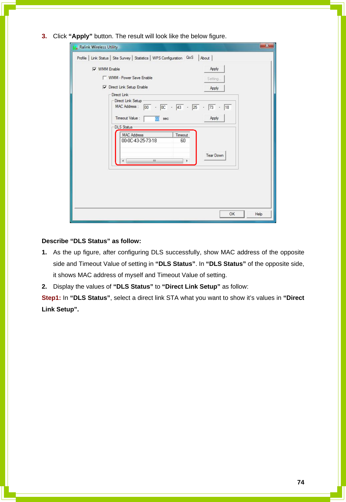  743.  Click “Apply” button. The result will look like the below figure.   Describe “DLS Status” as follow: 1.  As the up figure, after configuring DLS successfully, show MAC address of the opposite side and Timeout Value of setting in “DLS Status”. In “DLS Status” of the opposite side, it shows MAC address of myself and Timeout Value of setting. 2.  Display the values of “DLS Status” to “Direct Link Setup” as follow: Step1: In “DLS Status”, select a direct link STA what you want to show it’s values in “Direct Link Setup”. 