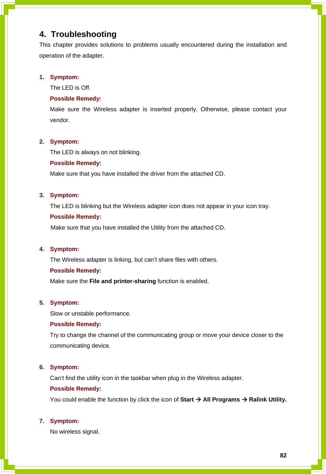  824. Troubleshooting This chapter provides solutions to problems usually encountered during the installation and operation of the adapter.  1. Symptom:  The LED is Off. Possible Remedy: Make sure the Wireless adapter is inserted properly. Otherwise, please contact your vendor.  2. Symptom: The LED is always on not blinking. Possible Remedy: Make sure that you have installed the driver from the attached CD.    3. Symptom: The LED is blinking but the Wireless adapter icon does not appear in your icon tray. Possible Remedy:  Make sure that you have installed the Utility from the attached CD.  4. Symptom: The Wireless adapter is linking, but can’t share files with others. Possible Remedy: Make sure the File and printer-sharing function is enabled.    5. Symptom: Slow or unstable performance. Possible Remedy: Try to change the channel of the communicating group or move your device closer to the communicating device.  6. Symptom: Can’t find the utility icon in the taskbar when plug in the Wireless adapter. Possible Remedy: You could enable the function by click the icon of Start Æ All Programs Æ Ralink Utility.  7. Symptom: No wireless signal. 