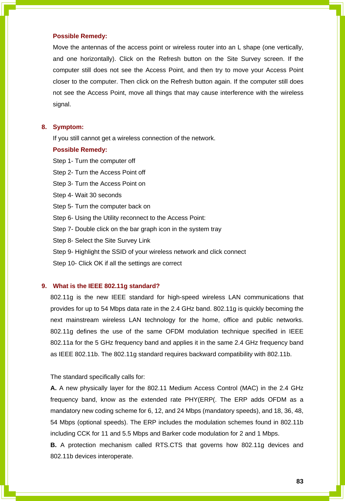  83Possible Remedy: Move the antennas of the access point or wireless router into an L shape (one vertically, and one horizontally). Click on the Refresh button on the Site Survey screen. If the computer still does not see the Access Point, and then try to move your Access Point closer to the computer. Then click on the Refresh button again. If the computer still does not see the Access Point, move all things that may cause interference with the wireless signal.  8. Symptom: If you still cannot get a wireless connection of the network. Possible Remedy: Step 1- Turn the computer off   Step 2- Turn the Access Point off   Step 3- Turn the Access Point on   Step 4- Wait 30 seconds   Step 5- Turn the computer back on Step 6- Using the Utility reconnect to the Access Point:   Step 7- Double click on the bar graph icon in the system tray   Step 8- Select the Site Survey Link   Step 9- Highlight the SSID of your wireless network and click connect   Step 10- Click OK if all the settings are correct  9.  What is the IEEE 802.11g standard? 802.11g is the new IEEE standard for high-speed wireless LAN communications that provides for up to 54 Mbps data rate in the 2.4 GHz band. 802.11g is quickly becoming the next mainstream wireless LAN technology for the home, office and public networks. 802.11g defines the use of the same OFDM modulation technique specified in IEEE 802.11a for the 5 GHz frequency band and applies it in the same 2.4 GHz frequency band as IEEE 802.11b. The 802.11g standard requires backward compatibility with 802.11b.  The standard specifically calls for: A. A new physically layer for the 802.11 Medium Access Control (MAC) in the 2.4 GHz frequency band, know as the extended rate PHY(ERP(. The ERP adds OFDM as a mandatory new coding scheme for 6, 12, and 24 Mbps (mandatory speeds), and 18, 36, 48, 54 Mbps (optional speeds). The ERP includes the modulation schemes found in 802.11b including CCK for 11 and 5.5 Mbps and Barker code modulation for 2 and 1 Mbps. B. A protection mechanism called RTS.CTS that governs how 802.11g devices and 802.11b devices interoperate.  