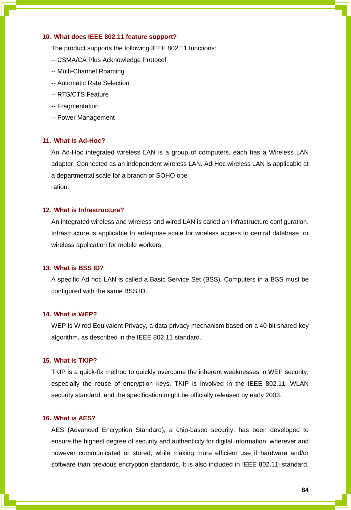  8410. What does IEEE 802.11 feature support? The product supports the following IEEE 802.11 functions: -- CSMA/CA Plus Acknowledge Protocol -- Multi-Channel Roaming -- Automatic Rate Selection -- RTS/CTS Feature -- Fragmentation -- Power Management  11. What is Ad-Hoc? An Ad-Hoc integrated wireless LAN is a group of computers, each has a Wireless LAN adapter, Connected as an independent wireless LAN. Ad-Hoc wireless LAN is applicable at a departmental scale for a branch or SOHO ope ration.  12. What is Infrastructure? An integrated wireless and wireless and wired LAN is called an Infrastructure configuration. Infrastructure is applicable to enterprise scale for wireless access to central database, or wireless application for mobile workers.  13. What is BSS ID? A specific Ad hoc LAN is called a Basic Service Set (BSS). Computers in a BSS must be configured with the same BSS ID.  14. What is WEP? WEP is Wired Equivalent Privacy, a data privacy mechanism based on a 40 bit shared key algorithm, as described in the IEEE 802.11 standard.  15. What is TKIP? TKIP is a quick-fix method to quickly overcome the inherent weaknesses in WEP security, especially the reuse of encryption keys. TKIP is involved in the IEEE 802.11i WLAN security standard, and the specification might be officially released by early 2003.  16. What is AES? AES (Advanced Encryption Standard), a chip-based security, has been developed to ensure the highest degree of security and authenticity for digital information, wherever and however communicated or stored, while making more efficient use if hardware and/or software than previous encryption standards. It is also included in IEEE 802.11i standard. 