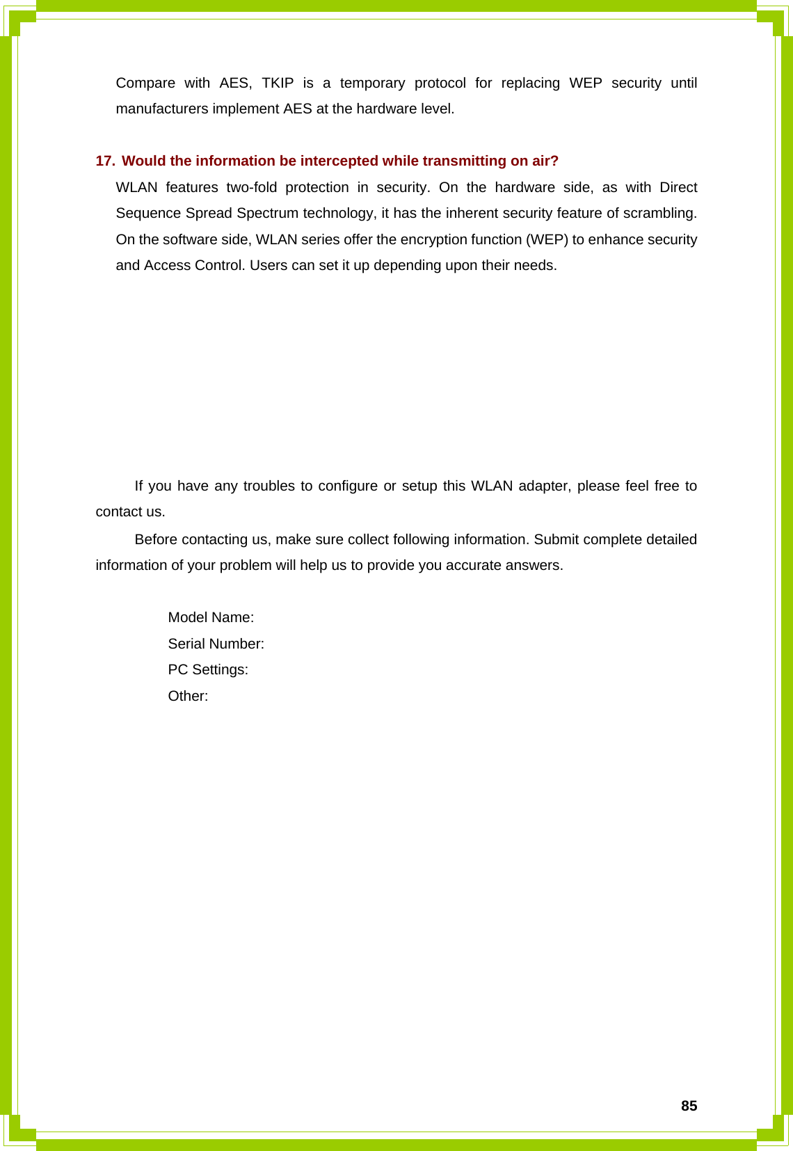  85Compare with AES, TKIP is a temporary protocol for replacing WEP security until manufacturers implement AES at the hardware level.  17. Would the information be intercepted while transmitting on air? WLAN features two-fold protection in security. On the hardware side, as with Direct Sequence Spread Spectrum technology, it has the inherent security feature of scrambling. On the software side, WLAN series offer the encryption function (WEP) to enhance security and Access Control. Users can set it up depending upon their needs.        If you have any troubles to configure or setup this WLAN adapter, please feel free to contact us. Before contacting us, make sure collect following information. Submit complete detailed information of your problem will help us to provide you accurate answers.   Model Name:  Serial Number:  PC Settings:  Other:  
