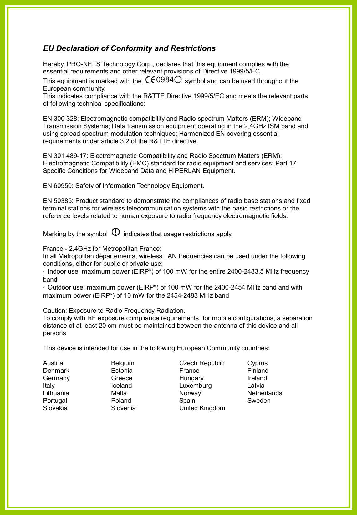 EU Declaration of Conformity and Restrictions  Hereby, PRO-NETS Technology Corp., declares that this equipment complies with the essential requirements and other relevant provisions of Directive 1999/5/EC. This equipment is marked with the    symbol and can be used throughout the European community. This indicates compliance with the R&amp;TTE Directive 1999/5/EC and meets the relevant parts of following technical specifications:  EN 300 328: Electromagnetic compatibility and Radio spectrum Matters (ERM); Wideband Transmission Systems; Data transmission equipment operating in the 2,4GHz ISM band and using spread spectrum modulation techniques; Harmonized EN covering essential requirements under article 3.2 of the R&amp;TTE directive.  EN 301 489-17: Electromagnetic Compatibility and Radio Spectrum Matters (ERM); Electromagnetic Compatibility (EMC) standard for radio equipment and services; Part 17 Specific Conditions for Wideband Data and HIPERLAN Equipment.  EN 60950: Safety of Information Technology Equipment.  EN 50385: Product standard to demonstrate the compliances of radio base stations and fixed terminal stations for wireless telecommunication systems with the basic restrictions or the reference levels related to human exposure to radio frequency electromagnetic fields.    Marking by the symbol    indicates that usage restrictions apply.  France - 2.4GHz for Metropolitan France: In all Metropolitan départements, wireless LAN frequencies can be used under the following conditions, either for public or private use: ·  Indoor use: maximum power (EIRP*) of 100 mW for the entire 2400-2483.5 MHz frequency band ·  Outdoor use: maximum power (EIRP*) of 100 mW for the 2400-2454 MHz band and with maximum power (EIRP*) of 10 mW for the 2454-2483 MHz band  Caution: Exposure to Radio Frequency Radiation. To comply with RF exposure compliance requirements, for mobile configurations, a separation distance of at least 20 cm must be maintained between the antenna of this device and all persons.  This device is intended for use in the following European Community countries:  Austria  Belgium  Czech Republic  Cyprus Denmark  Estonia  France  Finland Germany  Greece  Hungary  Ireland Italy  Iceland  Luxemburg  Latvia Lithuania  Malta  Norway  Netherlands Portugal  Poland  Spain  Sweden Slovakia  Slovenia  United Kingdom     