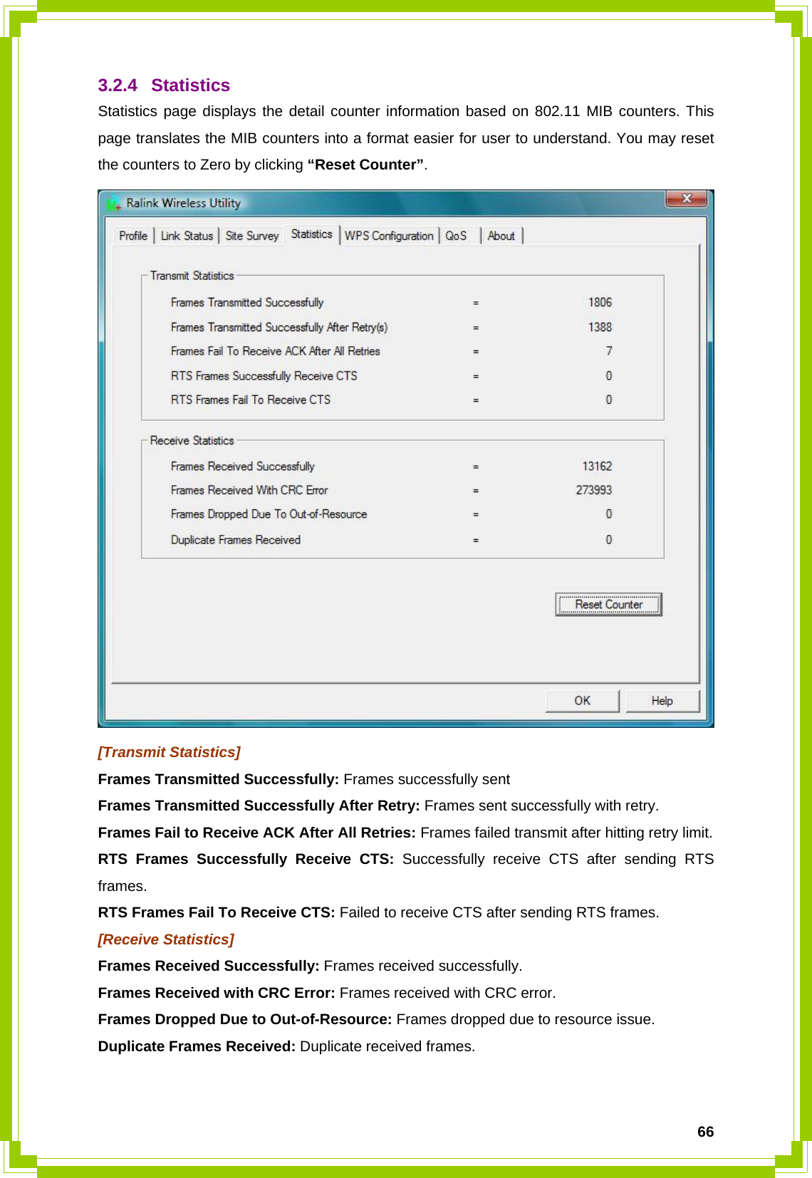  663.2.4 Statistics Statistics page displays the detail counter information based on 802.11 MIB counters. This page translates the MIB counters into a format easier for user to understand. You may reset the counters to Zero by clicking “Reset Counter”.  [Transmit Statistics] Frames Transmitted Successfully: Frames successfully sent Frames Transmitted Successfully After Retry: Frames sent successfully with retry. Frames Fail to Receive ACK After All Retries: Frames failed transmit after hitting retry limit. RTS Frames Successfully Receive CTS: Successfully receive CTS after sending RTS frames. RTS Frames Fail To Receive CTS: Failed to receive CTS after sending RTS frames. [Receive Statistics] Frames Received Successfully: Frames received successfully. Frames Received with CRC Error: Frames received with CRC error. Frames Dropped Due to Out-of-Resource: Frames dropped due to resource issue. Duplicate Frames Received: Duplicate received frames.  