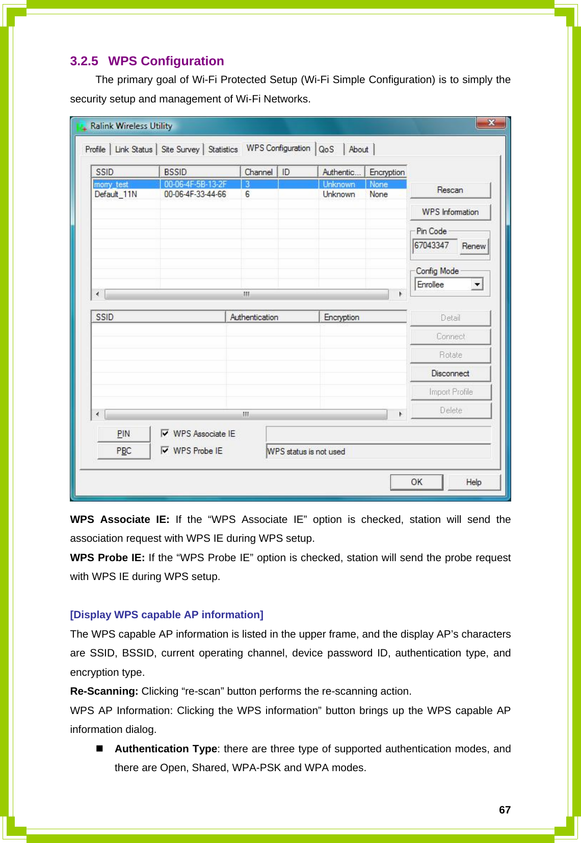  673.2.5 WPS Configuration   The primary goal of Wi-Fi Protected Setup (Wi-Fi Simple Configuration) is to simply the security setup and management of Wi-Fi Networks.  WPS Associate IE: If the “WPS Associate IE” option is checked, station will send the association request with WPS IE during WPS setup. WPS Probe IE: If the “WPS Probe IE” option is checked, station will send the probe request with WPS IE during WPS setup.  [Display WPS capable AP information] The WPS capable AP information is listed in the upper frame, and the display AP’s characters are SSID, BSSID, current operating channel, device password ID, authentication type, and encryption type. Re-Scanning: Clicking “re-scan” button performs the re-scanning action. WPS AP Information: Clicking the WPS information” button brings up the WPS capable AP information dialog.  Authentication Type: there are three type of supported authentication modes, and there are Open, Shared, WPA-PSK and WPA modes. 