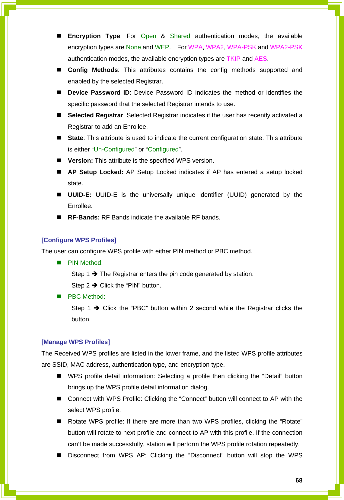  68 Encryption Type: For Open  &amp;  Shared authentication modes, the available encryption types are None and WEP.  For WPA, WPA2, WPA-PSK and WPA2-PSK authentication modes, the available encryption types are TKIP and AES.  Config Methods: This attributes contains the config methods supported and enabled by the selected Registrar.  Device Password ID: Device Password ID indicates the method or identifies the specific password that the selected Registrar intends to use.  Selected Registrar: Selected Registrar indicates if the user has recently activated a Registrar to add an Enrollee.  State: This attribute is used to indicate the current configuration state. This attribute is either “Un-Configured” or “Configured”.  Version: This attribute is the specified WPS version.  AP Setup Locked: AP Setup Locked indicates if AP has entered a setup locked state.  UUID-E:  UUID-E is the universally unique identifier (UUID) generated by the Enrollee.  RF-Bands: RF Bands indicate the available RF bands.  [Configure WPS Profiles] The user can configure WPS profile with either PIN method or PBC method.  PIN Method:  Step 1 Î The Registrar enters the pin code generated by station.  Step 2 Î Click the “PIN” button.  PBC Method:  Step 1 Î Click the “PBC” button within 2 second while the Registrar clicks the  button.  [Manage WPS Profiles] The Received WPS profiles are listed in the lower frame, and the listed WPS profile attributes are SSID, MAC address, authentication type, and encryption type.   WPS profile detail information: Selecting a profile then clicking the “Detail” button brings up the WPS profile detail information dialog.   Connect with WPS Profile: Clicking the “Connect” button will connect to AP with the select WPS profile.   Rotate WPS profile: If there are more than two WPS profiles, clicking the “Rotate” button will rotate to next profile and connect to AP with this profile. If the connection can’t be made successfully, station will perform the WPS profile rotation repeatedly.   Disconnect from WPS AP: Clicking the “Disconnect” button will stop the WPS 