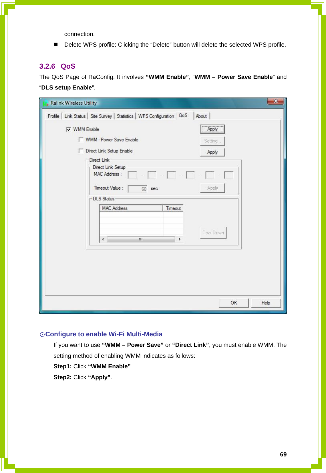  69connection.   Delete WPS profile: Clicking the “Delete” button will delete the selected WPS profile.  3.2.6 QoS The QoS Page of RaConfig. It involves “WMM Enable”, “WMM – Power Save Enable” and “DLS setup Enable”.   ☉Configure to enable Wi-Fi Multi-Media   If you want to use “WMM – Power Save” or “Direct Link”, you must enable WMM. The   setting method of enabling WMM indicates as follows:  Step1: Click “WMM Enable”  Step2: Click “Apply”.  