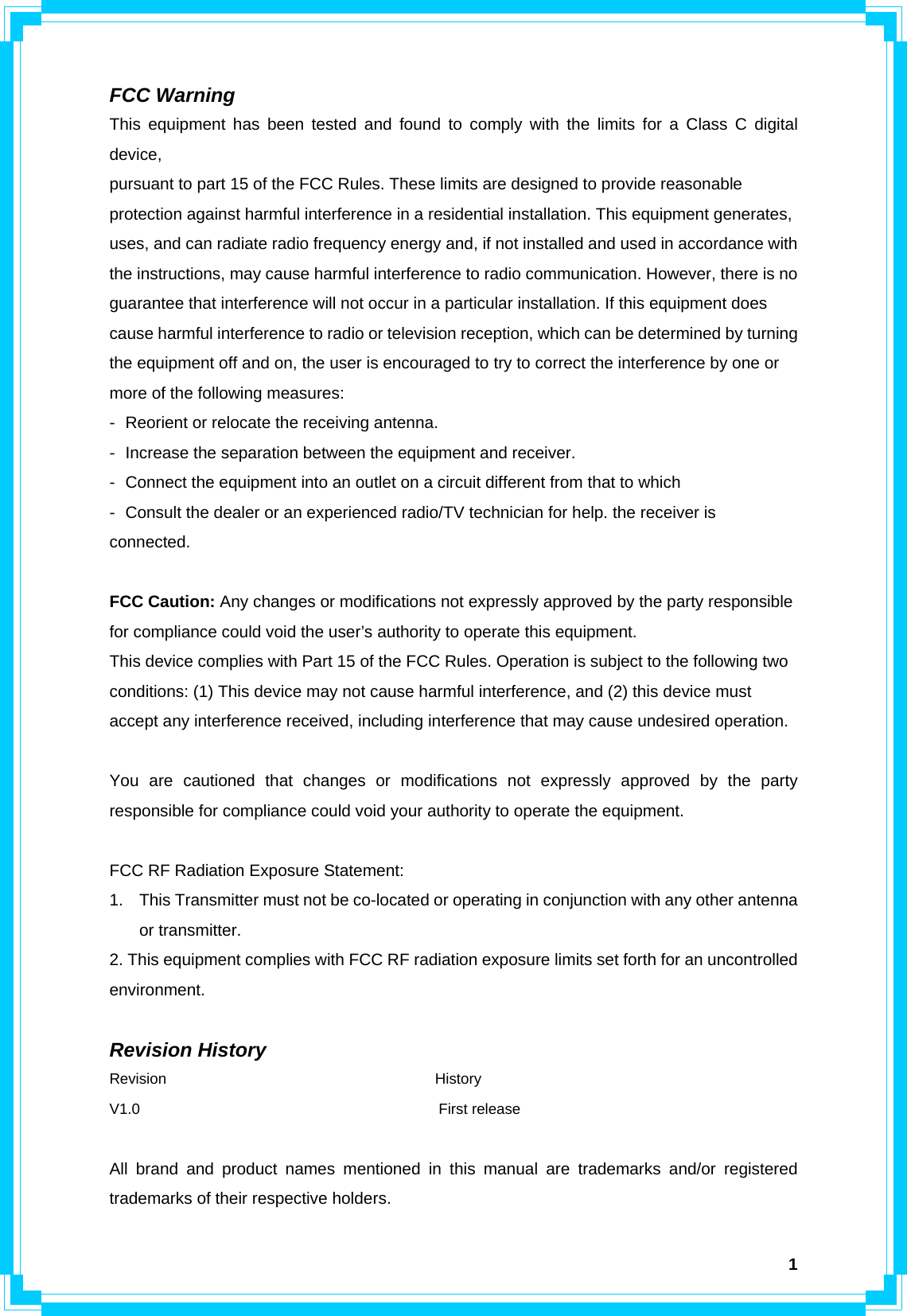  1FCC Warning This equipment has been tested and found to comply with the limits for a Class C digital device, pursuant to part 15 of the FCC Rules. These limits are designed to provide reasonable protection against harmful interference in a residential installation. This equipment generates, uses, and can radiate radio frequency energy and, if not installed and used in accordance with the instructions, may cause harmful interference to radio communication. However, there is no guarantee that interference will not occur in a particular installation. If this equipment does cause harmful interference to radio or television reception, which can be determined by turning the equipment off and on, the user is encouraged to try to correct the interference by one or more of the following measures: - Reorient or relocate the receiving antenna. - Increase the separation between the equipment and receiver. - Connect the equipment into an outlet on a circuit different from that to which - Consult the dealer or an experienced radio/TV technician for help. the receiver is connected.  FCC Caution: Any changes or modifications not expressly approved by the party responsible for compliance could void the user’s authority to operate this equipment. This device complies with Part 15 of the FCC Rules. Operation is subject to the following two conditions: (1) This device may not cause harmful interference, and (2) this device must accept any interference received, including interference that may cause undesired operation.  You are cautioned that changes or modifications not expressly approved by the party responsible for compliance could void your authority to operate the equipment.  FCC RF Radiation Exposure Statement: 1.  This Transmitter must not be co-located or operating in conjunction with any other antenna or transmitter. 2. This equipment complies with FCC RF radiation exposure limits set forth for an uncontrolled environment.   Revision History Revision                                    History V1.0                                        First release  All brand and product names mentioned in this manual are trademarks and/or registered trademarks of their respective holders. 