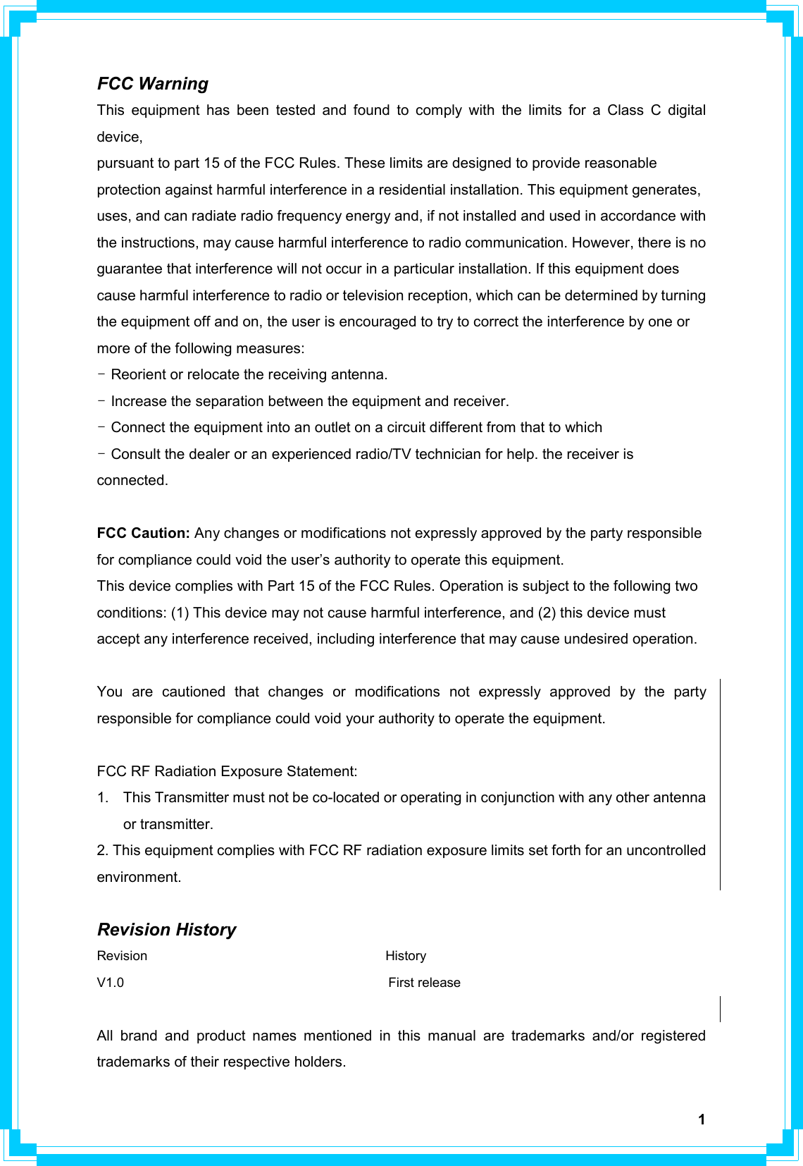  1FCC Warning This equipment has been tested and found to comply with the limits for a Class C digital device, pursuant to part 15 of the FCC Rules. These limits are designed to provide reasonable protection against harmful interference in a residential installation. This equipment generates, uses, and can radiate radio frequency energy and, if not installed and used in accordance with the instructions, may cause harmful interference to radio communication. However, there is no guarantee that interference will not occur in a particular installation. If this equipment does cause harmful interference to radio or television reception, which can be determined by turning the equipment off and on, the user is encouraged to try to correct the interference by one or more of the following measures: - Reorient or relocate the receiving antenna. - Increase the separation between the equipment and receiver. - Connect the equipment into an outlet on a circuit different from that to which - Consult the dealer or an experienced radio/TV technician for help. the receiver is connected.  FCC Caution: Any changes or modifications not expressly approved by the party responsible for compliance could void the user’s authority to operate this equipment. This device complies with Part 15 of the FCC Rules. Operation is subject to the following two conditions: (1) This device may not cause harmful interference, and (2) this device must accept any interference received, including interference that may cause undesired operation.  You are cautioned that changes or modifications not expressly approved by the party responsible for compliance could void your authority to operate the equipment.  FCC RF Radiation Exposure Statement: 1.  This Transmitter must not be co-located or operating in conjunction with any other antenna or transmitter. 2. This equipment complies with FCC RF radiation exposure limits set forth for an uncontrolled environment.   Revision History Revision                                    History V1.0                                        First release  All brand and product names mentioned in this manual are trademarks and/or registered trademarks of their respective holders. 