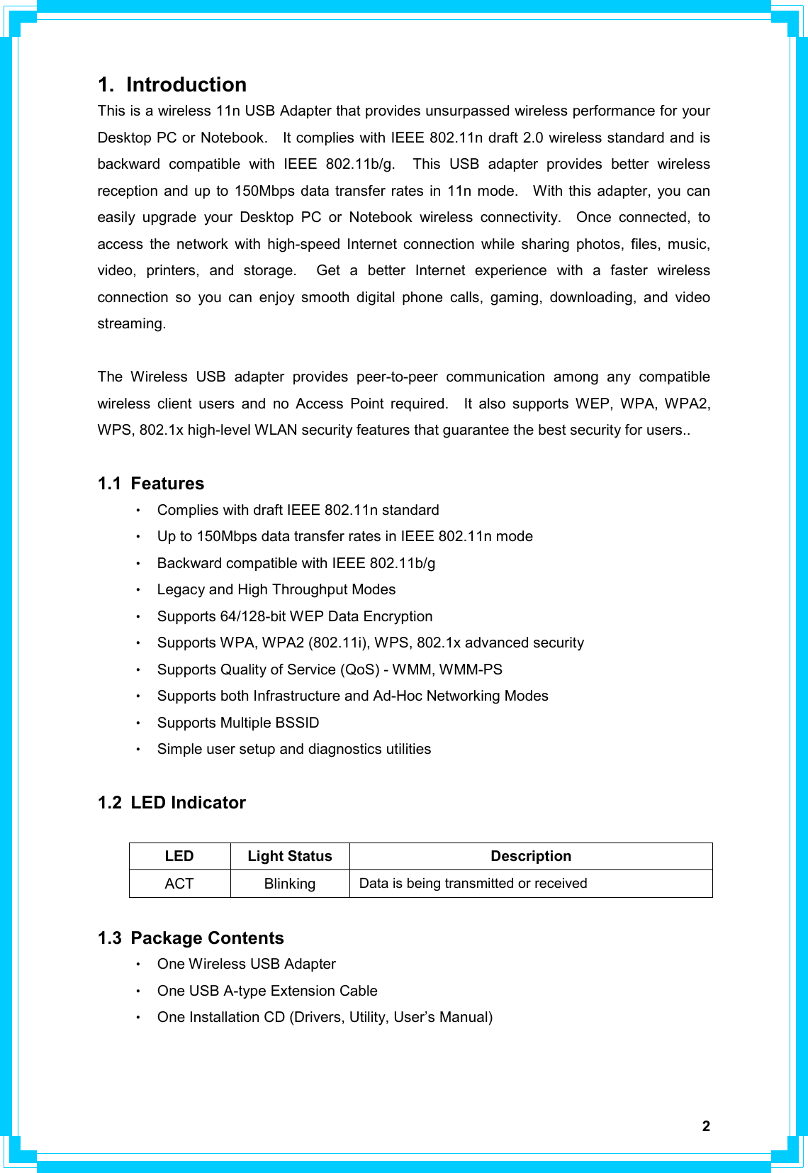   21. Introduction This is a wireless 11n USB Adapter that provides unsurpassed wireless performance for your Desktop PC or Notebook.    It complies with IEEE 802.11n draft 2.0 wireless standard and is backward compatible with IEEE 802.11b/g.  This USB adapter provides better wireless reception and up to 150Mbps data transfer rates in 11n mode.   With this adapter, you can easily upgrade your Desktop PC or Notebook wireless connectivity.  Once connected, to access the network with high-speed Internet connection while sharing photos, files, music, video, printers, and storage.  Get a better Internet experience with a faster wireless connection so you can enjoy smooth digital phone calls, gaming, downloading, and video streaming.    The Wireless USB adapter provides peer-to-peer communication among any compatible wireless client users and no Access Point required.  It also supports WEP, WPA, WPA2, WPS, 802.1x high-level WLAN security features that guarantee the best security for users..  1.1 Features •  Complies with draft IEEE 802.11n standard •  Up to 150Mbps data transfer rates in IEEE 802.11n mode •  Backward compatible with IEEE 802.11b/g •  Legacy and High Throughput Modes •  Supports 64/128-bit WEP Data Encryption •  Supports WPA, WPA2 (802.11i), WPS, 802.1x advanced security •  Supports Quality of Service (QoS) - WMM, WMM-PS •  Supports both Infrastructure and Ad-Hoc Networking Modes •  Supports Multiple BSSID •  Simple user setup and diagnostics utilities  1.2 LED Indicator  LED Light Status  Description ACT Blinking   Data is being transmitted or received  1.3 Package Contents •  One Wireless USB Adapter •  One USB A-type Extension Cable •  One Installation CD (Drivers, Utility, User’s Manual)     