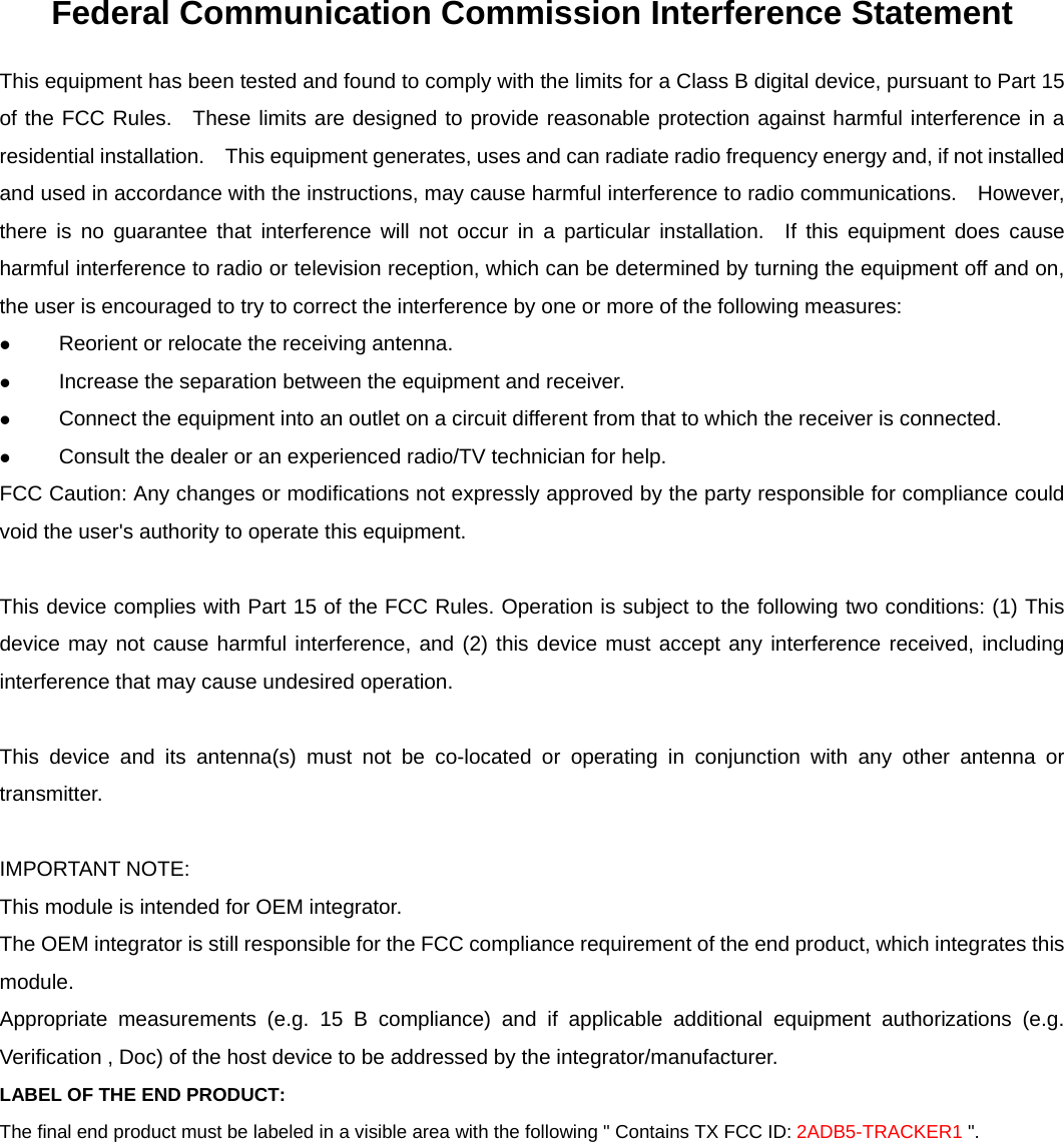     Federal Communication Commission Interference Statement This equipment has been tested and found to comply with the limits for a Class B digital device, pursuant to Part 15 of the FCC Rules.  These limits are designed to provide reasonable protection against harmful interference in a residential installation.    This equipment generates, uses and can radiate radio frequency energy and, if not installed and used in accordance with the instructions, may cause harmful interference to radio communications.    However, there is no guarantee that interference will not occur in a particular installation.  If this equipment does cause harmful interference to radio or television reception, which can be determined by turning the equipment off and on, the user is encouraged to try to correct the interference by one or more of the following measures:  Reorient or relocate the receiving antenna.  Increase the separation between the equipment and receiver.  Connect the equipment into an outlet on a circuit different from that to which the receiver is connected.  Consult the dealer or an experienced radio/TV technician for help. FCC Caution: Any changes or modifications not expressly approved by the party responsible for compliance could void the user's authority to operate this equipment.  This device complies with Part 15 of the FCC Rules. Operation is subject to the following two conditions: (1) This device may not cause harmful interference, and (2) this device must accept any interference received, including interference that may cause undesired operation.  This device and its antenna(s) must not be co-located or operating in conjunction with any other antenna or transmitter.  IMPORTANT NOTE: This module is intended for OEM integrator. The OEM integrator is still responsible for the FCC compliance requirement of the end product, which integrates this module. Appropriate measurements (e.g. 15 B compliance) and if applicable additional equipment authorizations (e.g. Verification , Doc) of the host device to be addressed by the integrator/manufacturer. LABEL OF THE END PRODUCT: The final end product must be labeled in a visible area with the following " Contains TX FCC ID: 2ADB5-TRACKER1 ".    
