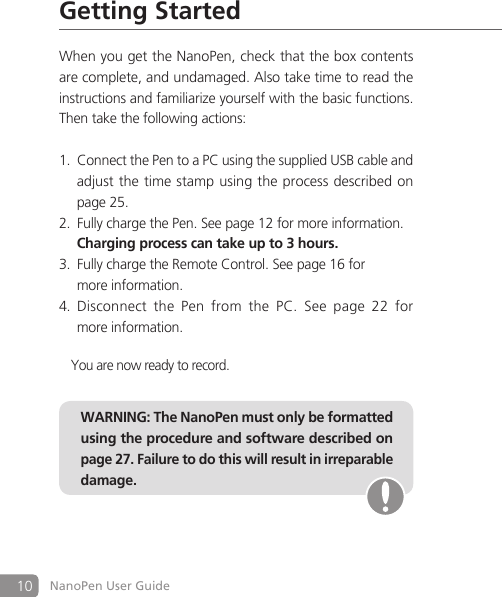 10 NanoPen User GuideGetting StartedWhen you get the NanoPen, check that the box contents are complete, and undamaged. Also take time to read the instructions and familiarize yourself with the basic functions. Then take the following actions:Connect the Pen to a PC using the supplied USB cable and  1.   adjust the time stamp using the process described on    page 25.Fully charge the Pen. See page 12 for more information.2.   Charging process can take up to 3 hours.Fully charge the Remote Control. See page 16 for  3.   more information.Disconnect  the  Pen  from  the  PC.  See  page  22  for  4.   more information.You are now ready to record.WARNING: The NanoPen must only be formatted using the procedure and software described on page 27. Failure to do this will result in irreparable damage.