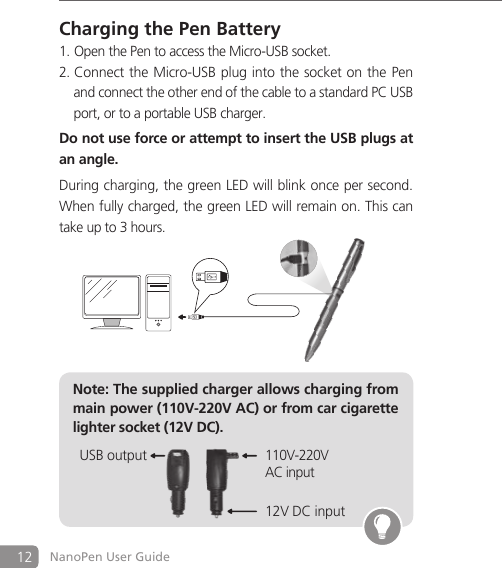 12 NanoPen User GuideCharging the Pen BatteryOpen the Pen to access the Micro-USB socket.1. Connect the Micro-USB plug into the socket on the2.  Pen   and connect the other end of the cable to a standard PC USB   port, or to a portable USB charger.Do not use force or attempt to insert the USB plugs at an angle.During charging, the green LED will blink once per second.When fully charged, the green LED will remain on. This cantake up to 3 hours.Note: The supplied charger allows charging from main power (110V-220V AC) or from car cigarette lighter socket (12V DC).12V DC input110V-220VAC inputUSB output