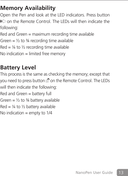 13NanoPen User GuideMemory Availability Open the Pen and look at the LED indicators. Press button  on the Remote Control. The LEDs will then indicate the following:Red and Green = maximum recording time availableGreen = &frac12; to &frac34; recording time availableRed = &frac14; to &frac12; recording time availableNo indication = limited free memoryBattery LevelThis process is the same as checking the memory; except that you need to press button   on the Remote Control. The LEDs will then indicate the following:Red and Green = battery fullGreen = &frac12; to &frac34; battery availableRed = &frac14; to &frac12; battery availableNo indication = empty to 1/4