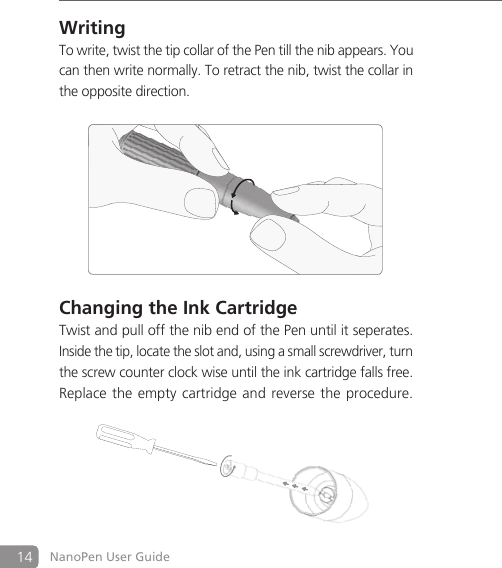 14 NanoPen User GuideWritingTo write, twist the tip collar of the Pen till the nib appears. You can then write normally. To retract the nib, twist the collar in the opposite direction.Changing the Ink CartridgeTwist and pull off the nib end of the Pen until it seperates. Inside the tip, locate the slot and, using a small screwdriver, turn the screw counter clock wise until the ink cartridge falls free. Replace the empty cartridge and  reverse  the  procedure.