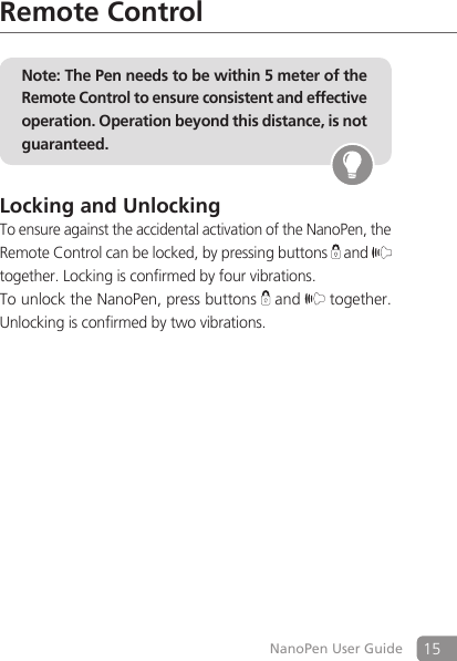 15NanoPen User GuideRemote ControlNote: The Pen needs to be within 5 meter of the Remote Control to ensure consistent and effective operation. Operation beyond this distance, is not guaranteed.Locking and UnlockingTo ensure against the accidental activation of the NanoPen, the Remote Control can be locked, by pressing buttons   and   together. Locking is confirmed by four vibrations.To unlock the NanoPen, press buttons   and  together. Unlocking is confirmed by two vibrations.