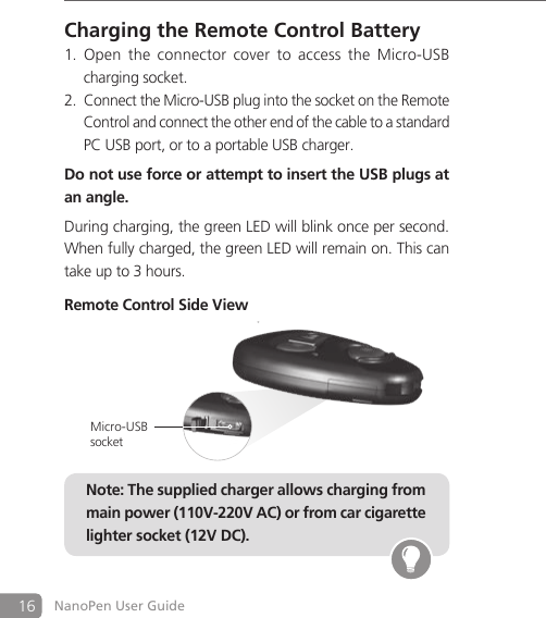 16 NanoPen User GuideCharging the Remote Control BatteryOpen  the connector  cover  to  access  the Micro-USB  1.   charging socket.Connect the Micro-USB plug into the socket on the Remote 2.   Control and connect the other end of the cable to a standard   PC USB port, or to a portable USB charger. Do not use force or attempt to insert the USB plugs at an angle.During charging, the green LED will blink once per second. When fully charged, the green LED will remain on. This can take up to 3 hours.Remote Control Side ViewNote: The supplied charger allows charging from main power (110V-220V AC) or from car cigarette lighter socket (12V DC).Micro-USB socket