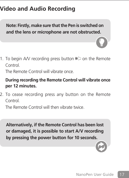 17NanoPen User GuideVideo and Audio RecordingTo begin A/V recording press button 1.  on the Remote Control.  The Remote Control will vibrate once.  During recording the Remote Control will vibrate once per 12 minutes.To  cease  recording  press  any  button  on  the  Remote 2. Control.  The Remote Control will then vibrate twice.    Alternatively, if the Remote Control has been lost or damaged, it is possible to start A/V recording by pressing the power button for 10 seconds.Note: Firstly, make sure that the Pen is switched on and the lens or microphone are not obstructed. 