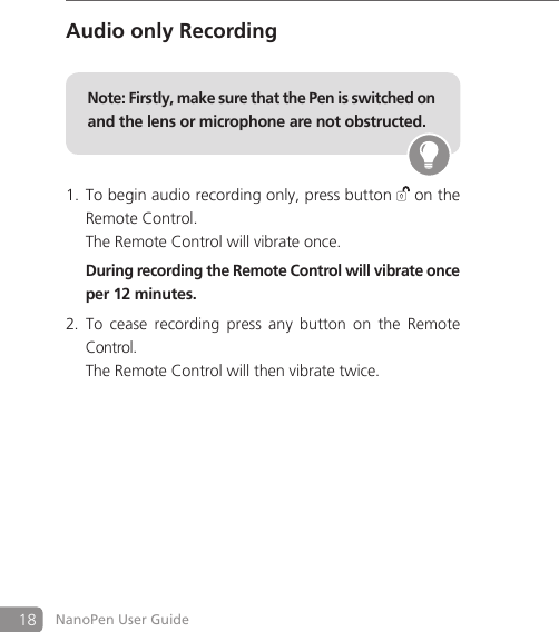 18 NanoPen User GuideAudio only RecordingNote: Firstly, make sure that the Pen is switched on and the lens or microphone are not obstructed. To begin audio recording only, press button 1.  on the Remote Control.   The Remote Control will vibrate once.   During recording the Remote Control will vibrate once per 12 minutes.To  cease  recording  press  any  button  on  the  Remote 2. Control.   The Remote Control will then vibrate twice.     