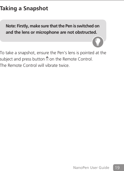 19NanoPen User GuideTaking a SnapshotNote: Firstly, make sure that the Pen is switched on and the lens or microphone are not obstructed. To take a snapshot, ensure the Pen's lens is pointed at the subject and press button   on the Remote Control. The Remote Control will vibrate twice. 
