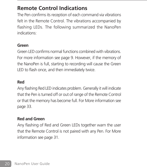 20 NanoPen User GuideRemote Control IndicationsThe Pen confirms its reception of each command via vibrations felt in the Remote Control. The vibrations accompanied by flashing  LEDs.  The  following  summarized the  NanoPen indications:GreenGreen LED confirms normal functions combined with vibrations. For more information see page 9. However, if the memory of the NanoPen is full, starting to recording will cause the Green LED to flash once, and then immediately twice.RedAny flashing Red LED indicates problem. Generally it will indicate that the Pen is turned off or out of range of the Remote Control or that the memory has become full. For More information see page 33.Red and GreenAny flashing of Red and Green LEDs together warn the user that the Remote Control is not paired with any Pen. For More information see page 31.
