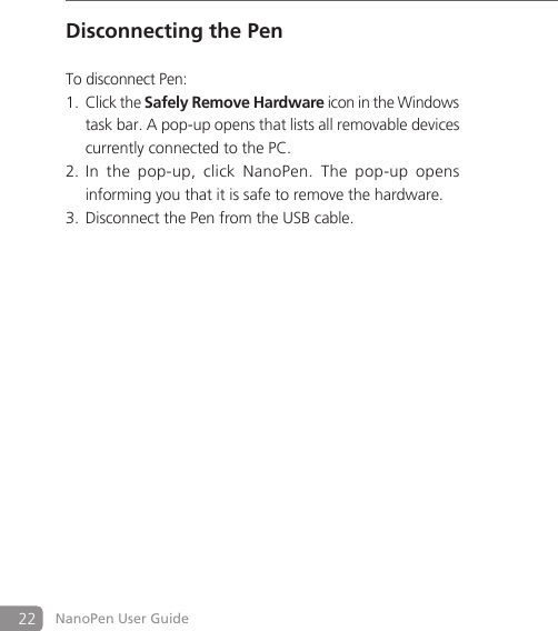 22 NanoPen User GuideDisconnecting the PenTo disconnect Pen: Click the 1. Safely Remove Hardware icon in the Windows task bar. A pop-up opens that lists all removable devices currently connected to the PC. In  the  pop-up,  click  NanoPen.  The  pop2. -up  opens informing you that it is safe to remove the hardware.Disconnect the Pen from the USB cable. 3. 