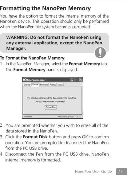 27NanoPen User GuideFormatting the NanoPen MemoryYou have the option to format the internal memory of the NanoPen device. This operation should only be performed when the NanoPen file system becomes corrupted.  To Format the NanoPen Memory: In the NanoPen Manager, select the 1.  Format Memory tab.    The Format Memory pane is displayed.      You are prompted whether you wish to erase all of the  2.   data stored in the NanoPen.Click the 3.  Format Disk button and press OK to confirm operation. You are prompted to disconnect the NanoPen from the PC USB drive. Disconnect the Pen from the PC USB drive. NanoPen 4. internal memory is formatted. WARNING: Do not format the NanoPen using any external application, except the NanoPen Manager.