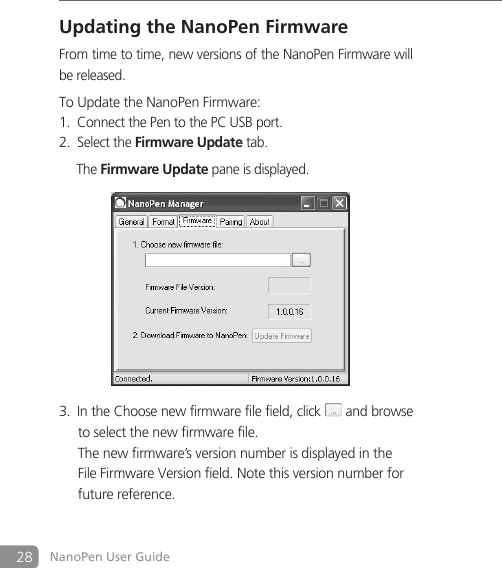 28 NanoPen User GuideUpdating the NanoPen FirmwareFrom time to time, new versions of the NanoPen Firmware will be released. To Update the NanoPen Firmware: Connect the Pen to the PC USB port. 1. Select the 2. Firmware Update tab.      The Firmware Update pane is displayed.               In the Choose new firmware file field, click3.   and browse  to select the new firmware file.    The new firmware&rsquo;s version number is displayed in the    File Firmware Version field. Note this version number for    future reference. 