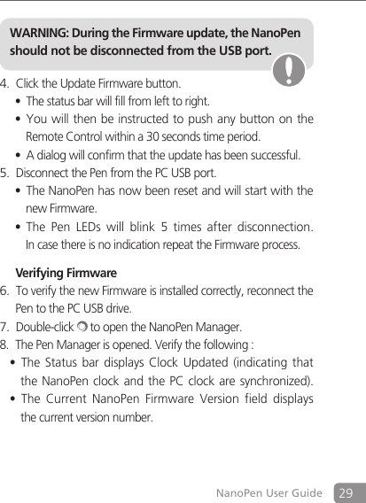 29NanoPen User GuideClick the Update Firmware button.4. The status bar will fill from left to right.&bull;You will then be instructed to push any button on the  &bull;  Remote Control within a 30 seconds time period.A dialog will confirm that the update has been successful.&bull;Disconnect the Pen from the PC USB port.5. The NanoPen has now been reset and will start with the  &bull;  new Firmware.The  Pen  LEDs  will  blink  5  times  after  disconnection.  &bull;  In case there is no indication repeat the Firmware process.  Verifying FirmwareTo verify the new Firmware is installed correctly, reconnect the 6. Pen to the PC USB drive.Double-click7.   to open the NanoPen Manager.8.  The Pen Manager is opened. Verify the following :The  Status bar  displays  Clock  Updated  (indicating that &bull;  the NanoPen clock and  the  PC clock  are synchronized).The  Current  NanoPen  Firmware  Version  field  displays&bull;  the current version number.WARNING: During the Firmware update, the NanoPen should not be disconnected from the USB port.
