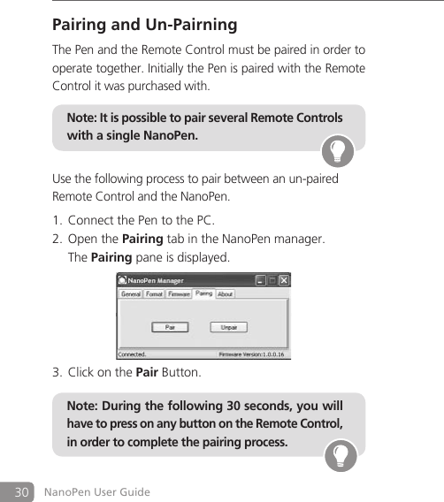 30 NanoPen User GuidePairing and Un-PairningThe Pen and the Remote Control must be paired in order to operate together. Initially the Pen is paired with the Remote Control it was purchased with.Use the following process to pair between an un-pairedRemote Control and the NanoPen.Connect the Pen to the PC.1. Open the 2.  Pairing tab in the NanoPen manager.  The Pairing pane is displayed.Click on the 3.  Pair Button.Note: It is possible to pair several Remote Controls with a single NanoPen. Note: During the following 30 seconds, you will have to press on any button on the Remote Control, in order to complete the pairing process. 
