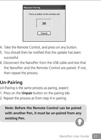 31NanoPen User GuideTake the Remote Control, and press on any button.4. You should then be notified that the update has been5.    successful.6. Disconnect the NanoPen from the USB cable and test that    the NanoPen and the Remote Control are paired. If not,    then repeat the process.Un-PairingUn-Pairing is the same process as paring, expect:1. Press on the Unpair button on the pairing tab.2. Repeat the process as from step 4 in pairing.Note: Before the Remote Control can be paired with another Pen, it must be un-paired from any existing Pen.
