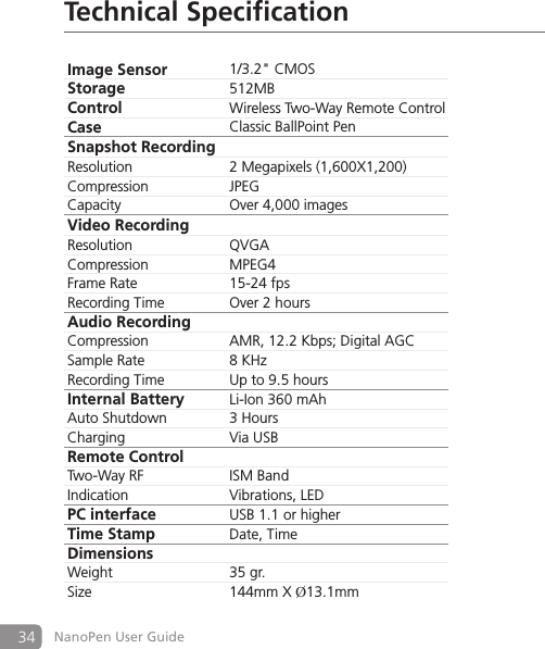 34 NanoPen User GuideTechnical Specification Image Sensor 1/3.2" CMOSStorage 512MBControl Wireless Two-Way Remote ControlCase Classic BallPoint PenSnapshot RecordingResolution 2 Megapixels (1,600X1,200)Compression JPEGCapacity Over 4,000 imagesVideo RecordingResolution QVGACompression MPEG4Frame Rate 15-24 fpsRecording Time Over 2 hoursAudio Recording  Compression AMR, 12.2 Kbps; Digital AGCSample Rate 8 KHzRecording Time Up to 9.5 hoursInternal Battery Li-Ion 360 mAhAuto Shutdown 3 HoursCharging Via USBRemote ControlTwo-Way RF ISM BandIndication Vibrations, LEDPC interface USB 1.1 or higherTime Stamp Date, TimeDimensionsWeight 35 gr.Size 144mm X &Oslash;13.1mm