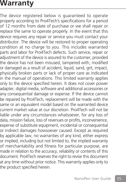 35NanoPen User GuideWarrantyThe  device  registered  below  is  guaranteed  to  operate properly according to Pro4Tech&rsquo;s specifications for a period of 12 months from date of purchase or we shall repair or replace the same to operate properly. In the event that this device requires any repair or service you must contact your distributor. The device will be restored to proper operating condition at  no  charge to  you. This  includes warranted parts and labor for Pro4Tech defects. Such service, repair or adjustment of the device is assured to the customer, provided the device has not been misused, tampered with, modified or damaged as a result of accident, liquid, sand, grit, impact, physically broken parts or lack of proper care as indicated in the manual of operations. This limited warranty applies only to the device specified herein. It does not cover power adapter, digital media, software and additional accessories or any consequential damage or expense. If the device cannot be repaired by Pro4Tech, replacement will be made with the same or an equivalent model based on the warranted device current market value at our discretion. Pro4Tech will not be liable under any circumstances whatsoever, for any loss of data, mission failure, loss of revenues or profits, inconvenience, expense of substitute equipment, incidental or consequential or indirect damages howsoever caused. Except as required by applicable law, no warranties of any kind, either express or implied, including but not limited to, the implied warranty of merchantability and fitness for particular purpose, are made in relation to the accuracy, reliability or contents of this document. Pro4Tech reserves the right to revise this document at any time without prior notice. This warranty applies only to the product specified herein.
