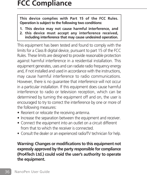 36 NanoPen User GuideFCC ComplianceThis equipment has been tested and found to comply with the limits for a Class B digital device, pursuant to part 15 of the FCC Rules. These limits are designed to provide reasonable protection against harmful interference in a residential installation. This equipment generates, uses and can radiate radio frequency energy and, if not installed and used in accordance with the instructions, may cause harmful  interference  to radio  communications. However, there is no guarantee that interference will not occur in a particular installation. If this equipment does cause harmful interference to radio or television reception, which can be determined by turning the equipment off and on, the user is encouraged to try to correct the interference by one or more of the following measures:Reorient or relocate the receiving antenna.&bull;Increase the separation between the equipment and receiver.&bull;Connect the equipment into an outlet on a circuit different  &bull;  from that to which the receiver is connected.Consult the dealer or an experienced radio/TV technician for help.&bull;Warning: Changes or modifications to this equipment not expressly approved by the party responsible for compliance (Pro4Tech Ltd.) could void the user&rsquo;s authority to operate the equipment.This  device  complies  with  Part  15  of  the  FCC  Rules.Operation is subject to the following two conditions:This  device  may  not  cause  harmful  interference,  and1. this  device  must  accept  any  interference  received, 2.   including interference that may cause undesired operation.