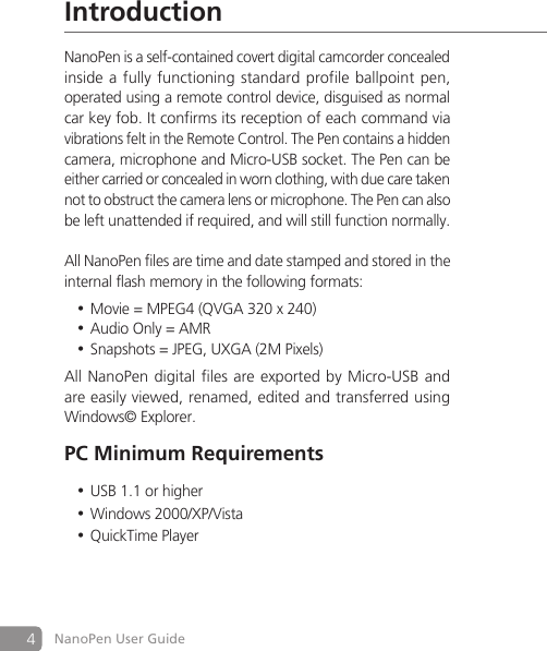 4NanoPen User GuideIntroductionNanoPen is a self-contained covert digital camcorder concealed inside a fully functioning standard profile ballpoint pen,operated using a remote control device, disguised as normal car key fob. It confirms its reception of each command viavibrations felt in the Remote Control. The Pen contains a hidden camera, microphone and Micro-USB socket. The Pen can be either carried or concealed in worn clothing, with due care taken not to obstruct the camera lens or microphone. The Pen can also be left unattended if required, and will still function normally.All NanoPen files are time and date stamped and stored in the internal flash memory in the following formats:Movie = MPEG4 (QVGA 320 x 240)&bull;Audio Only = AMR&bull;Snapshots = JPEG, UXGA (2M Pixels)&bull;All NanoPen digital files are exported by Micro-USB and are easily viewed, renamed, edited and transferred using Windows&copy; Explorer.PC Minimum RequirementsUSB 1.1 or higher&bull;Windows 2000/XP/Vista&bull;QuickTime Player&bull;