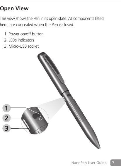7NanoPen User GuideOpen ViewThis view shows the Pen in its open state. All components listed here, are concealed when the Pen is closed.Power on/off button 1. LEDs indicators2. Micro-USB socket 3. 312