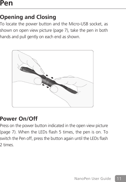 11NanoPen User GuidePenOpening and ClosingTo locate the power button and the Micro-USB socket, as shown on open view picture (page 7), take the pen in both hands and pull gently on each end as shown.Power On/OffPress on the power button indicated in the open view picture (page 7). When the LEDs flash 5 times, the pen is on. To switch the Pen off, press the button again until the LEDs flash 2 times.