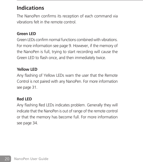 20 NanoPen User GuideIndicationsThe NanoPen confirms its reception of each command via vibrations felt in the remote control. Green LEDGreen LEDs confirm normal functions combined with vibrations. For more information see page 9. However, if the memory of the NanoPen is full, trying to start recording will cause the Green LED to flash once, and then immediately twice.Yellow LEDAny flashing of Yellow LEDs warn the user that the Remote Control is not paired with any NanoPen. For more information see page 31.Red LEDAny flashing Red LEDs indicates problem. Generally they will indicate that the NanoPen is out of range of the remote control or that the memory has become full. For more information see page 34.