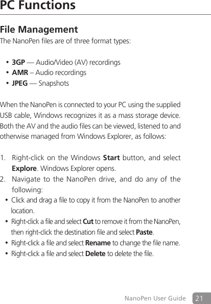 21NanoPen User GuidePC FunctionsFile ManagementThe NanoPen files are of three format types: 3GP&bull; &mdash; Audio/Video (AV) recordings AMR&bull; &ndash; Audio recordings JPEG&bull; &mdash; Snapshots When the NanoPen is connected to your PC using the supplied USB cable, Windows recognizes it as a mass storage device. Both the AV and the audio files can be viewed, listened to and otherwise managed from Windows Explorer, as follows:  Right-click on the Windows 1. Start button, and select Explore. Windows Explorer opens. Navigate to the NanoPen drive, and do any of the 2. following: Click and drag a file to copy it from the NanoPen to another &bull;location.Right-click a file and select &bull;Cut to remove it from the NanoPen, then right-click the destination file and select Paste. Right-click a file and select &bull;Rename to change the file name.Right-click a file and select &bull;Delete to delete the file.