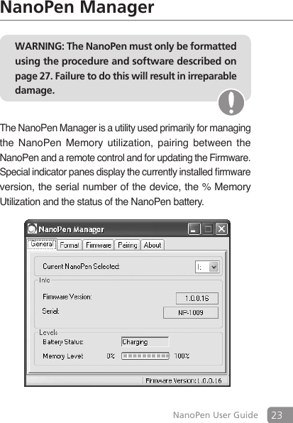 23NanoPen User GuideNanoPen ManagerWARNING: The NanoPen must only be formatted using the procedure and software described on page 27. Failure to do this will result in irreparable damage.The NanoPen Manager is a utility used primarily for managing the  NanoPen  Memory  utilization,  pairing  between  the NanoPen and a remote control and for updating the Firmware. Special indicator panes display the currently installed rmware version, the serial number of the device, the % Memory Utilization and the status of the NanoPen battery.       