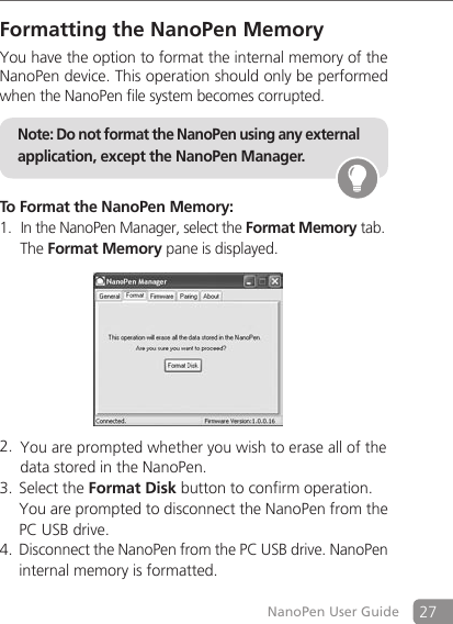27NanoPen User GuideFormatting the NanoPen MemoryYou have the option to format the internal memory of the NanoPen device. This operation should only be performed when the NanoPen file system becomes corrupted.  Note: Do not format the NanoPen using any external application, except the NanoPen Manager.To Format the NanoPen Memory: In the NanoPen Manager, select the 1.  Format Memory tab.    The Format Memory pane is displayed.      You are prompted whether you wish to erase all of the  2.   data stored in the NanoPen.Select the 3.  Format Disk button to confirm operation.    You are prompted to disconnect the NanoPen from the PC USB drive. Disconnect the NanoPen from the PC USB drive. NanoPen 4. internal memory is formatted. 