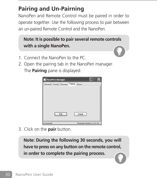 30 NanoPen User GuidePairing and Un-PairningNanoPen and Remote Control must be paired in order to operate together. Use the following process to pair between an un-paired Remote Control and the NanoPen.Connect the NanoPen to the PC.1. Open the pairing tab in the NanoPen manager.2.   The Pairing pane is displayed.Click on the 3.  pair button.Note: During the following 30 seconds, you will have to press on any button on the remote control, in order to complete the pairing process. Note: It is possible to pair several remote controls with a single NanoPen. 