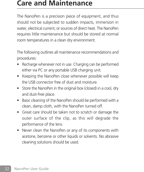 32 NanoPen User GuideCare and MaintenanceThe NanoPen is a precision piece of equipment, and thus should not be subjected to sudden impacts, immersion in water, electrical current, or sources of direct heat. The NanoPen requires little maintenance but should be stored at normal room temperatures in a clean dry environment. The following outlines all maintenance recommendations and procedures:Recharge whenever not in use. Charging can be performed &bull;  either via PC or any portable USB charging unit.Keeping the NanoPen close whenever possible will keep &bull;  the USB connector free of dust and moisture.Store the NanoPen in the original box (closed) in a cool, dry &bull;  and dust-free place.Basic cleaning of the NanoPen should be performed with a &bull;  clean, damp cloth, with the NanoPen turned off.Great care should be taken not to scratch or damage the &bull;  outer  surface  of  the  clip,  as  this  will  degrade  the   performance of the lens.Never clean the NanoPen or any of its components with &bull;  acetone, benzene or other liquids or solvents. No abrasive    cleaning solutions should be used.