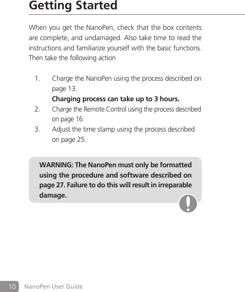 10 NanoPen User GuideGetting StartedWhen you get the NanoPen, check that the box contents are complete, and undamaged. Also take time to read the instructions and familiarize yourself with the basic functions. Then take the following actionCharge the NanoPen using the process described on 1. page 13.     Charging process can take up to 3 hours.Charge the Remote Control using the process described 2. on page 16. Adjust the time stamp using the process described 3. on page 25.WARNING: The NanoPen must only be formatted using the procedure and software described on page 27. Failure to do this will result in irreparable damage.