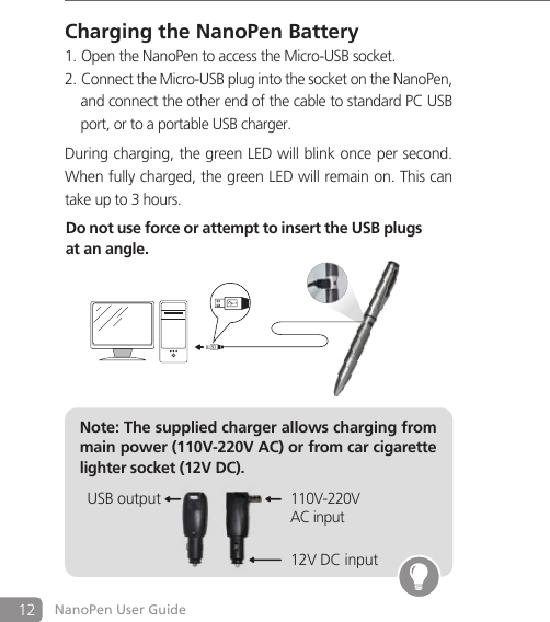 12 NanoPen User GuideCharging the NanoPen BatteryOpen the NanoPen to access the Micro-USB socket.1. Connect the Micro-USB plug into the socket on the2.  NanoPen,   and connect the other end of the cable to standard PC USB   port, or to a portable USB charger.During charging, the green LED will blink once per second.When fully charged, the green LED will remain on. This cantake up to 3 hours.Note: The supplied charger allows charging from main power (110V-220V AC) or from car cigarette lighter socket (12V DC).Do not use force or attempt to insert the USB plugs at an angle.12V DC input110V-220VAC inputUSB output