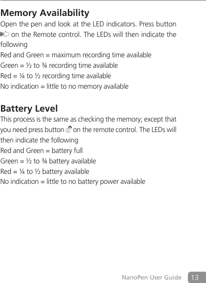 13NanoPen User GuideMemory Availability Open the pen and look at the LED indicators. Press button  on the Remote control. The LEDs will then indicate the followingRed and Green = maximum recording time availableGreen = &frac12; to &frac34; recording time availableRed = &frac14; to &frac12; recording time availableNo indication = little to no memory availableBattery LevelThis process is the same as checking the memory; except that you need press button   on the remote control. The LEDs will then indicate the followingRed and Green = battery fullGreen = &frac12; to &frac34; battery availableRed = &frac14; to &frac12; battery availableNo indication = little to no battery power available