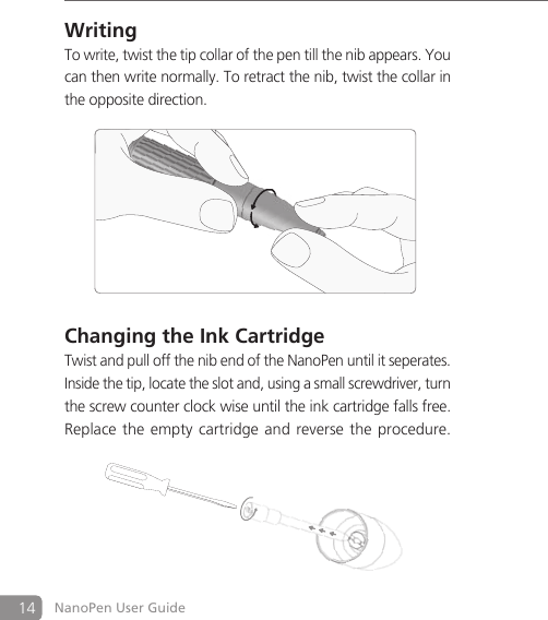 14 NanoPen User GuideWritingTo write, twist the tip collar of the pen till the nib appears. You can then write normally. To retract the nib, twist the collar in the opposite direction.Changing the Ink CartridgeTwist and pull off the nib end of the NanoPen until it seperates. Inside the tip, locate the slot and, using a small screwdriver, turn the screw counter clock wise until the ink cartridge falls free. Replace the empty cartridge and reverse the procedure.