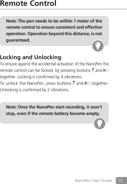 15NanoPen User GuideRemote ControlNote: The pen needs to be within 1 meter of the remote control to ensure consistent and effective operation. Operation beyond this distance, is not guaranteed.Locking and UnlockingTo ensure against the accidental activation of the NanoPen the remote control can be locked, by pressing buttons   and   together. Locking is confirmed by 4 vibrations.To unlock the NanoPen, press buttons   and  together. Unlocking is confirmed by 2 vibrations.Note: Once the NanoPen start recording, it won't stop, even if the remote battery become empty.