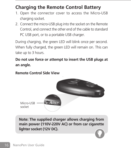 16 NanoPen User GuideCharging the Remote Control BatteryOpen  the  connector  cover  to  access  the  Micro-USB  1.   charging socket.Connect the micro-USB plug into the socket on the Remote 2.   Control, and connect the other end of the cable to standard   PC USB port, or to a portable USB charger. During charging, the green LED will blink once per second. When fully charged, the green LED will remain on. This can take up to 3 hours.Do not use force or attempt to insert the USB plugs at an angle.Remote Control Side ViewNote: The supplied charger allows charging from main power (110V-220V AC) or from car cigarette lighter socket (12V DC).Micro-USB socket