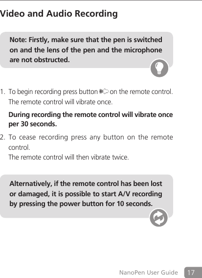 17NanoPen User GuideVideo and Audio RecordingNote: Firstly, make sure that the pen is switched on and the lens of the pen and the microphone are not obstructed. To begin recording press button 1.  on the remote control.The remote control will vibrate once.  During recording the remote control will vibrate once per 30 seconds.To  cease  recording  press  any  button  on  the remote 2. control.  The remote control will then vibrate twice.    Alternatively, if the remote control has been lost or damaged, it is possible to start A/V recording by pressing the power button for 10 seconds.