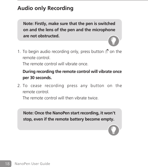 18 NanoPen User GuideAudio only RecordingNote: Firstly, make sure that the pen is switched on and the lens of the pen and the microphone are not obstructed. To begin audio recording only, press button 1.  on the remote control.   The remote control will vibrate once.   During recording the remote control will vibrate once per 30 seconds.To  cease  recording  press  any  button  on  the  2. remote control.   The remote control will then vibrate twice.    Note: Once the NanoPen start recording, it won't stop, even if the remote battery become empty.